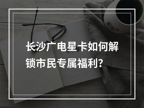 长沙广电星卡如何解锁市民专属福利？