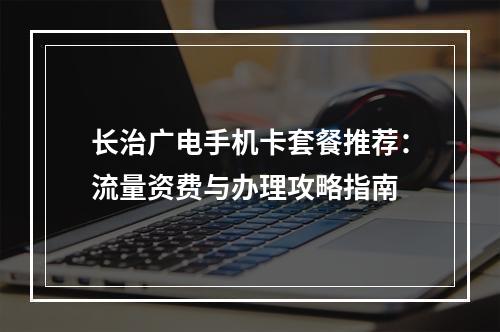 长治广电手机卡套餐推荐：流量资费与办理攻略指南