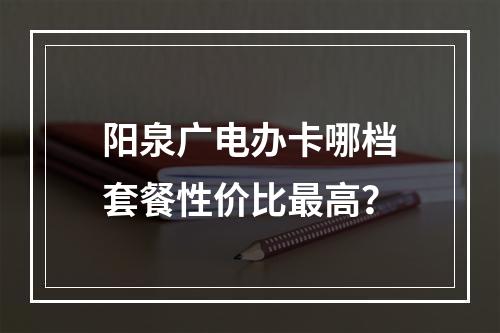 阳泉广电办卡哪档套餐性价比最高？