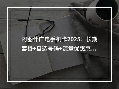 阿图什广电手机卡2025：长期套餐+自选号码+流量优惠惠民推荐