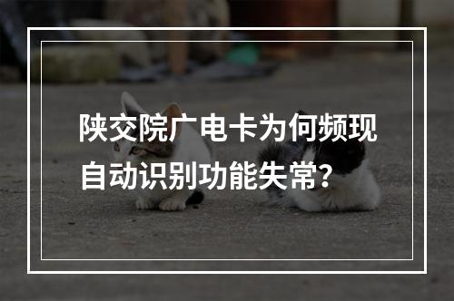 陕交院广电卡为何频现自动识别功能失常？