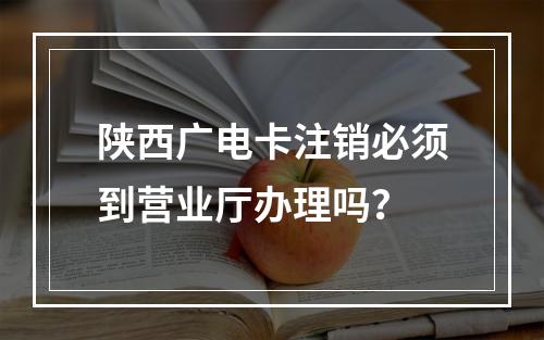 陕西广电卡注销必须到营业厅办理吗？