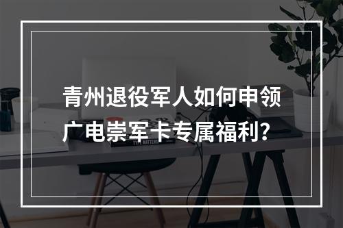 青州退役军人如何申领广电崇军卡专属福利？
