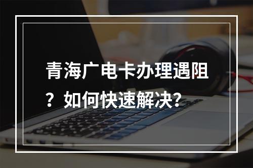 青海广电卡办理遇阻？如何快速解决？