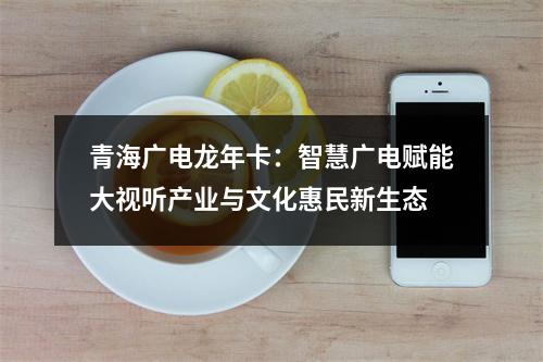 青海广电龙年卡：智慧广电赋能大视听产业与文化惠民新生态