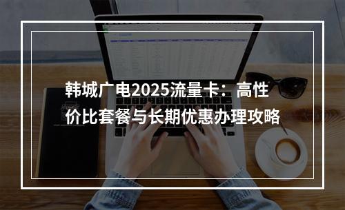 韩城广电2025流量卡：高性价比套餐与长期优惠办理攻略
