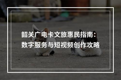 韶关广电卡文旅惠民指南：数字服务与短视频创作攻略