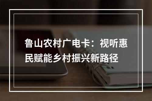 鲁山农村广电卡：视听惠民赋能乡村振兴新路径
