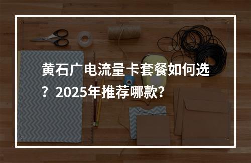 黄石广电流量卡套餐如何选？2025年推荐哪款？