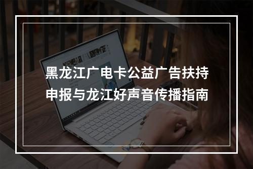 黑龙江广电卡公益广告扶持申报与龙江好声音传播指南