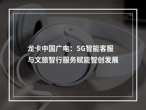 龙卡中国广电：5G智能客服与文旅智行服务赋能智创发展