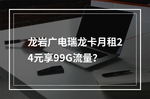 龙岩广电瑞龙卡月租24元享99G流量？