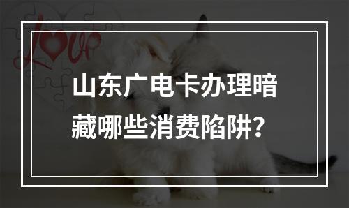 山东广电卡办理暗藏哪些消费陷阱？