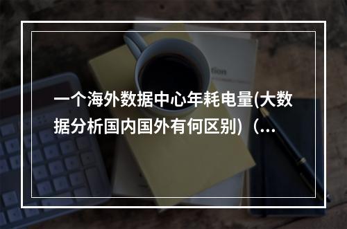 一个海外数据中心年耗电量(大数据分析国内国外有何区别)(数据中心全球耗电量)