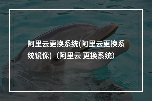 阿里云更换系统(阿里云更换系统镜像)(阿里云 更换系统)