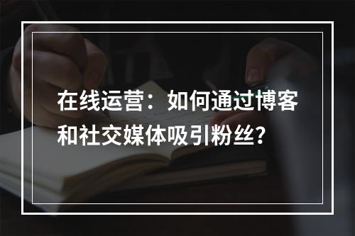 在线运营:如何通过博客和社交媒体吸引粉丝?