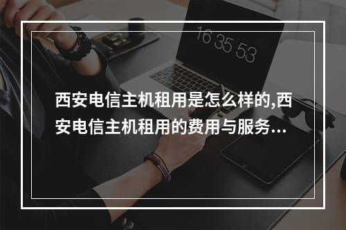 西安电信主机租用是怎么样的,西安电信主机租用的费用与服务如何