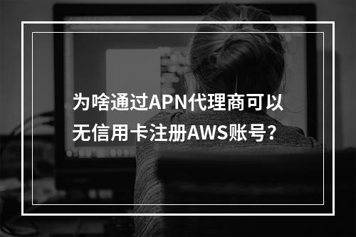 为啥通过APN代理商可以无信用卡注册AWS账号?