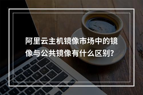 阿里云主机镜像市场中的镜像与公共镜像有什么区别?