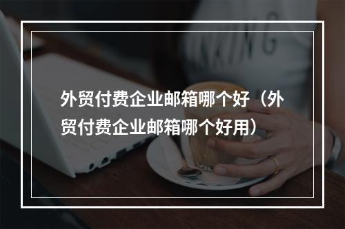 外贸付费企业邮箱哪个好(外贸付费企业邮箱哪个好用)