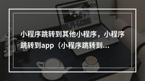 小程序跳转到其他小程序,小程序跳转到app(小程序跳转到别的小程序)
