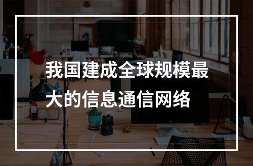 我国建成全球规模最大的信息通信网络