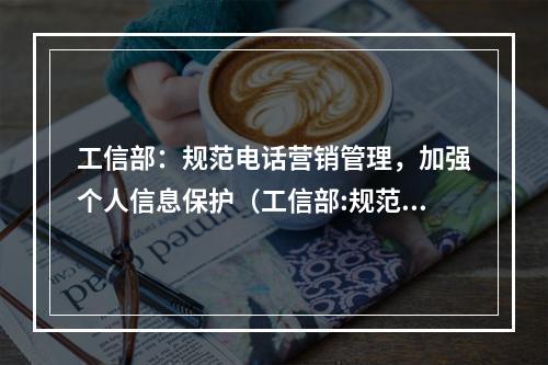 工信部:规范电话营销管理,加强个人信息保护(工信部:规范电话营销管理,加强个人信息保护的通知)