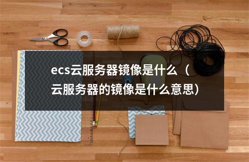 ecs云服务器镜像是什么(云服务器的镜像是什么意思)