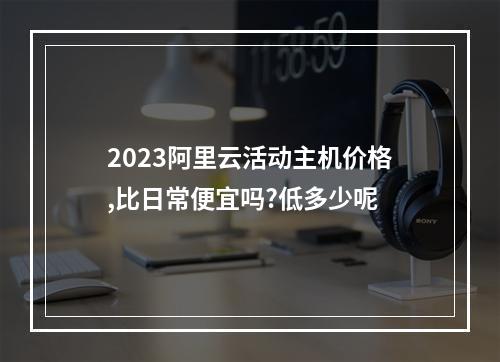 2023阿里云活动主机价格,比日常便宜吗?低多少呢