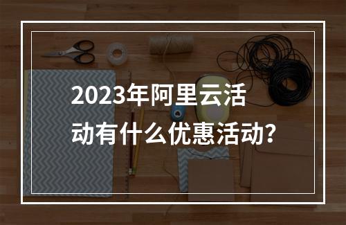2023年阿里云活动有什么优惠活动?