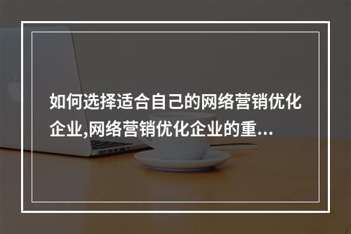 如何选择适合自己的网络营销优化企业,网络营销优化企业的重要性