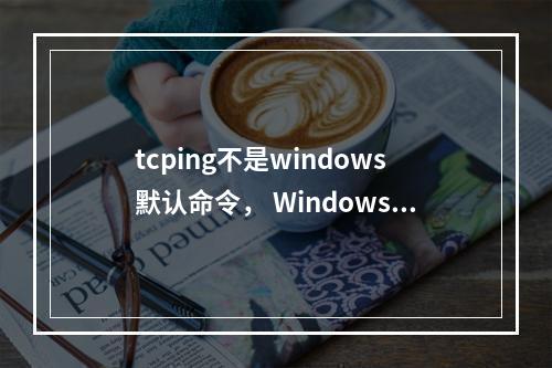 tcping不是windows默认命令, Windows系统tcping如何安装?