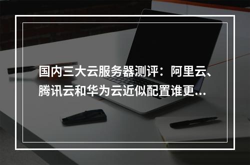 国内三大云服务器测评:阿里云、腾讯云和华为云近似配置谁更适合站长选择?