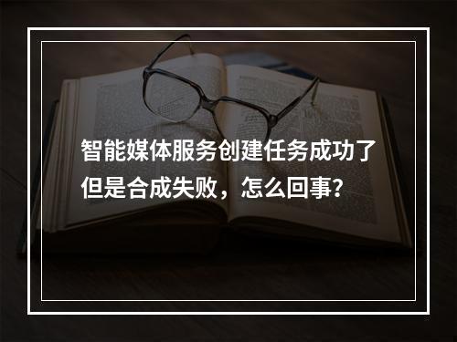 智能媒体服务创建任务成功了但是合成失败,怎么回事?