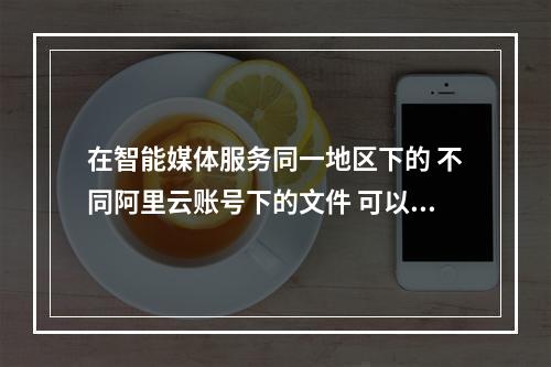 在智能媒体服务同一地区下的 不同阿里云账号下的文件 可以注册到一个阿里云账号下的媒资库中么?