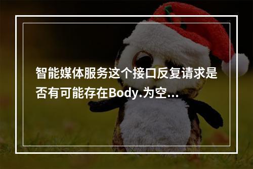 智能媒体服务这个接口反复请求是否有可能存在Body.为空的情况?
