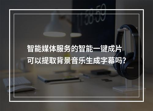 智能媒体服务的智能一键成片 可以提取背景音乐生成字幕吗?