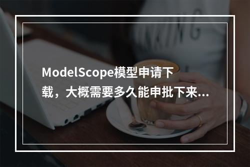 ModelScope模型申请下载,大概需要多久能申批下来?