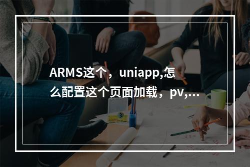 ARMS这个,uniapp,怎么配置这个页面加载,pv,啥的呀。还有就是,怎么加埋点,监控用户行为?