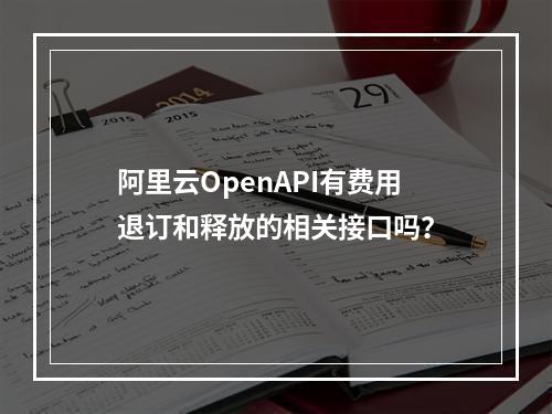 阿里云OpenAPI有费用退订和释放的相关接口吗?