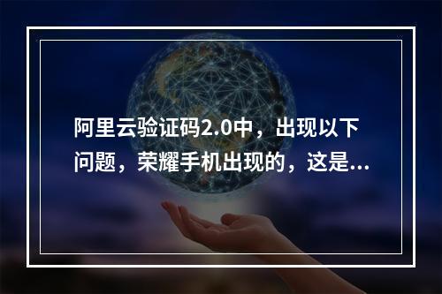 阿里云验证码2.0中,出现以下问题,荣耀手机出现的,这是兼容问题吗?