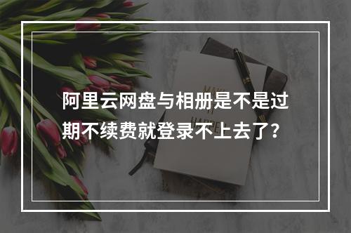 阿里云网盘与相册是不是过期不续费就登录不上去了?