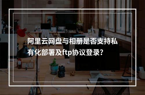 阿里云网盘与相册是否支持私有化部署及ftp协议登录?