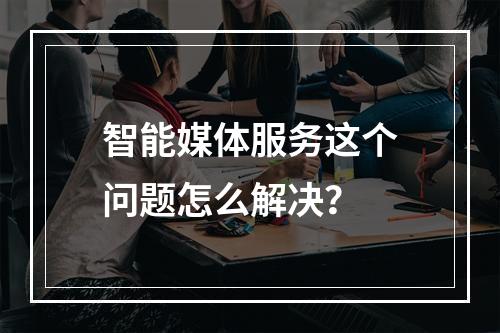 智能媒体服务这个问题怎么解决?