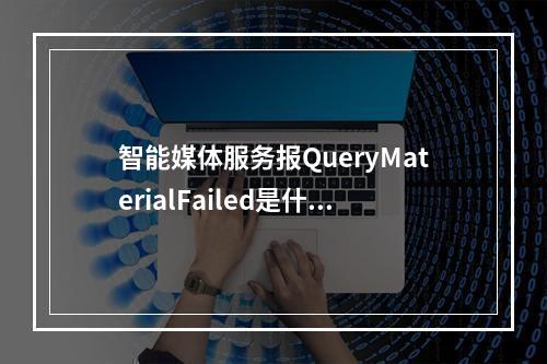 智能媒体服务报QueryMaterialFailed是什么原因?