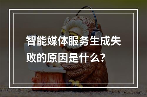 智能媒体服务生成失败的原因是什么?