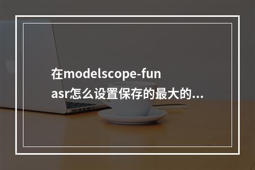 在modelscope-funasr怎么设置保存的最大的模型个数?