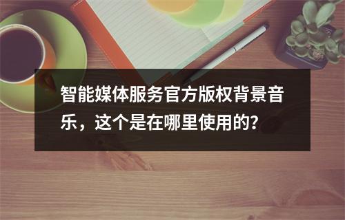 智能媒体服务官方版权背景音乐,这个是在哪里使用的?