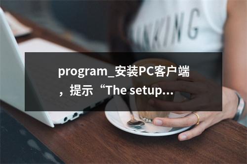 program_安装PC客户端,提示“The setup files are corrupted. Please obtain a new copy of th