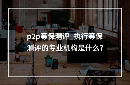 p2p等保测评_执行等保测评的专业机构是什么?